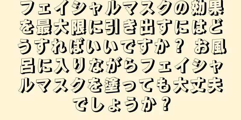 フェイシャルマスクの効果を最大限に引き出すにはどうすればいいですか？ お風呂に入りながらフェイシャルマスクを塗っても大丈夫でしょうか？