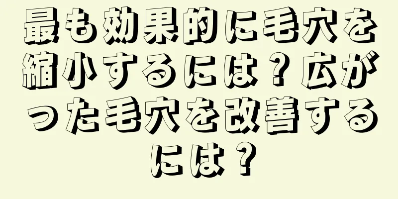 最も効果的に毛穴を縮小するには？広がった毛穴を改善するには？