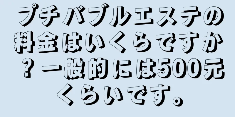 プチバブルエステの料金はいくらですか？一般的には500元くらいです。