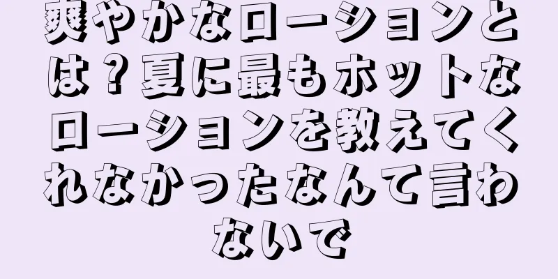 爽やかなローションとは？夏に最もホットなローションを教えてくれなかったなんて言わないで