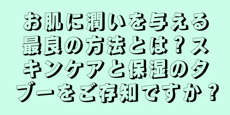 お肌に潤いを与える最良の方法とは？スキンケアと保湿のタブーをご存知ですか？