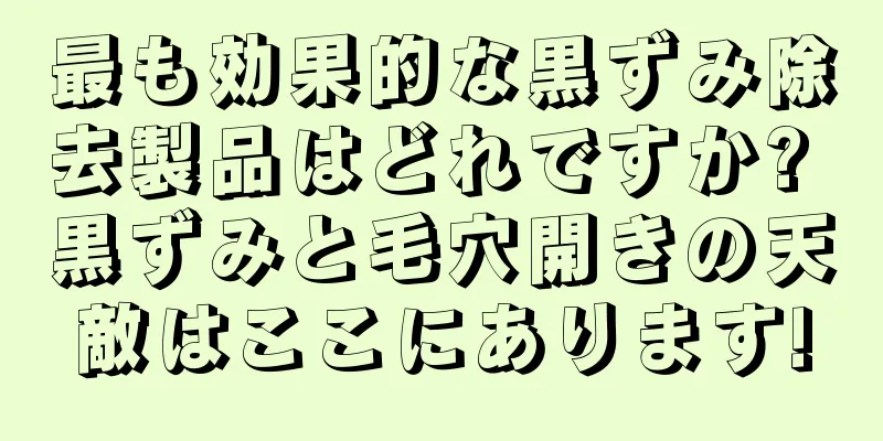 最も効果的な黒ずみ除去製品はどれですか? 黒ずみと毛穴開きの天敵はここにあります!