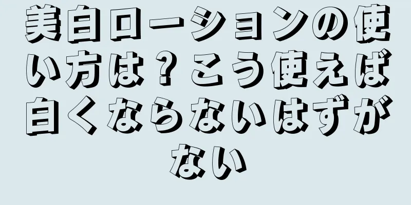 美白ローションの使い方は？こう使えば白くならないはずがない