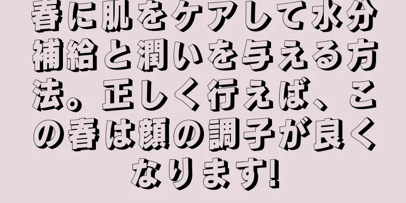 春に肌をケアして水分補給と潤いを与える方法。正しく行えば、この春は顔の調子が良くなります!