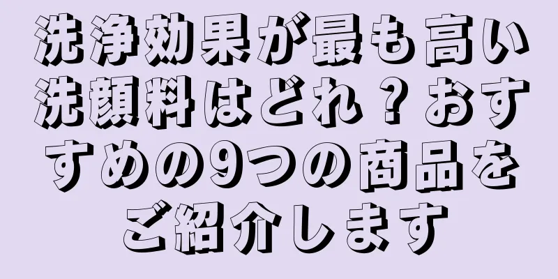 洗浄効果が最も高い洗顔料はどれ？おすすめの9つの商品をご紹介します