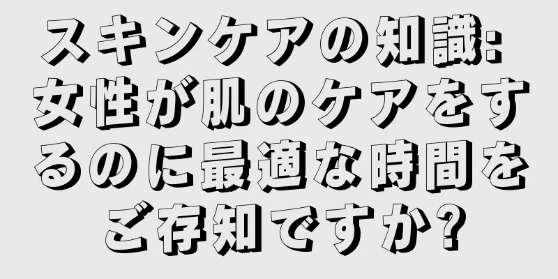 スキンケアの知識: 女性が肌のケアをするのに最適な時間をご存知ですか?