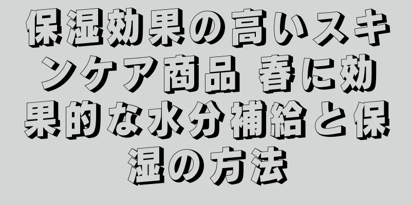 保湿効果の高いスキンケア商品 春に効果的な水分補給と保湿の方法