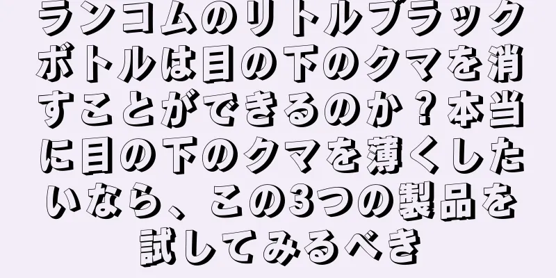 ランコムのリトルブラックボトルは目の下のクマを消すことができるのか？本当に目の下のクマを薄くしたいなら、この3つの製品を試してみるべき