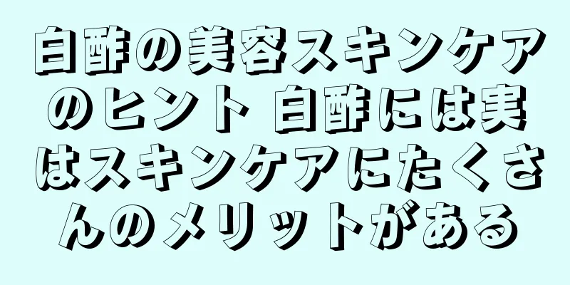 白酢の美容スキンケアのヒント 白酢には実はスキンケアにたくさんのメリットがある