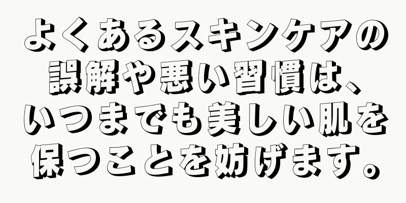 よくあるスキンケアの誤解や悪い習慣は、いつまでも美しい肌を保つことを妨げます。