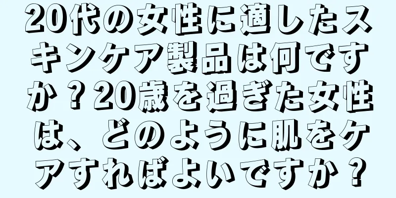 20代の女性に適したスキンケア製品は何ですか？20歳を過ぎた女性は、どのように肌をケアすればよいですか？