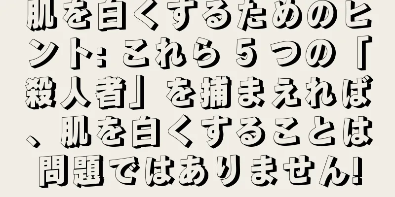 肌を白くするためのヒント: これら 5 つの「殺人者」を捕まえれば、肌を白くすることは問題ではありません!