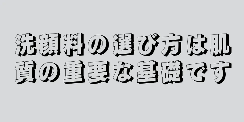 洗顔料の選び方は肌質の重要な基礎です