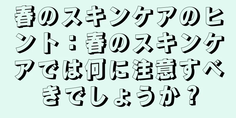 春のスキンケアのヒント：春のスキンケアでは何に注意すべきでしょうか？