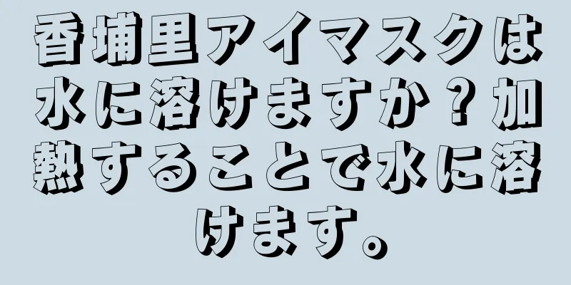 香埔里アイマスクは水に溶けますか？加熱することで水に溶けます。