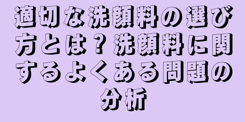 適切な洗顔料の選び方とは？洗顔料に関するよくある問題の分析