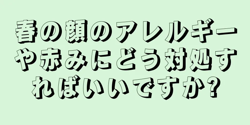 春の顔のアレルギーや赤みにどう対処すればいいですか?