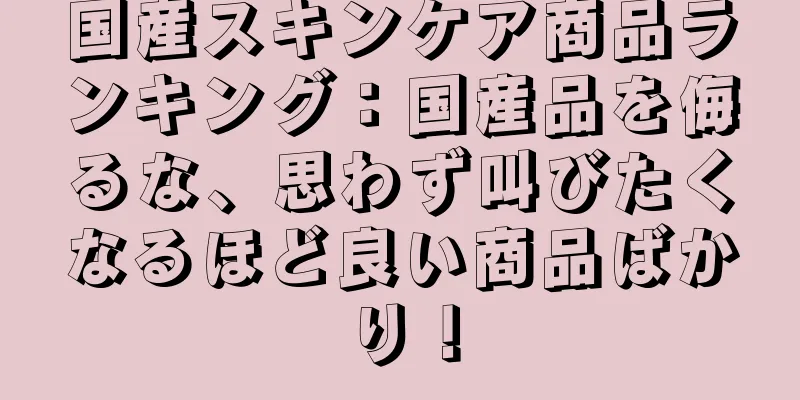 国産スキンケア商品ランキング：国産品を侮るな、思わず叫びたくなるほど良い商品ばかり！