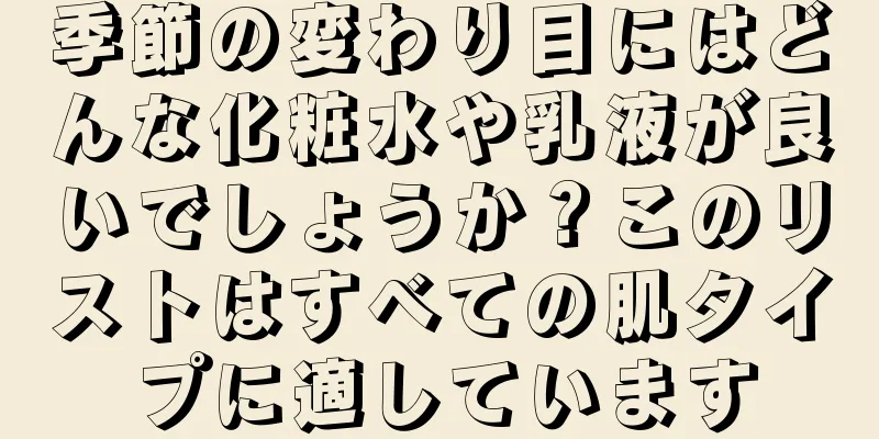 季節の変わり目にはどんな化粧水や乳液が良いでしょうか？このリストはすべての肌タイプに適しています