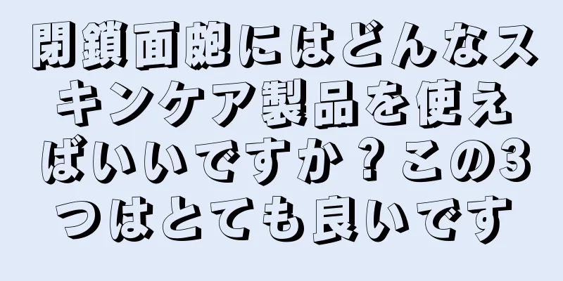 閉鎖面皰にはどんなスキンケア製品を使えばいいですか？この3つはとても良いです