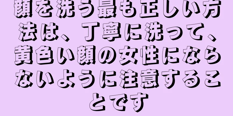 顔を洗う最も正しい方法は、丁寧に洗って、黄色い顔の女性にならないように注意することです