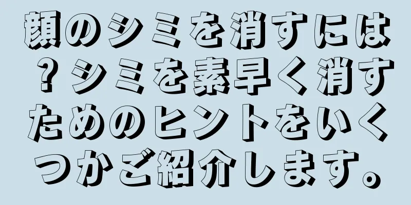 顔のシミを消すには？シミを素早く消すためのヒントをいくつかご紹介します。