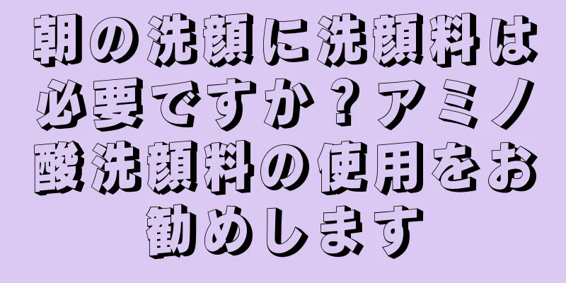 朝の洗顔に洗顔料は必要ですか？アミノ酸洗顔料の使用をお勧めします