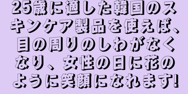 25歳に適した韓国のスキンケア製品を使えば、目の周りのしわがなくなり、女性の日に花のように笑顔になれます!