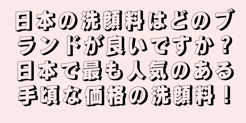 日本の洗顔料はどのブランドが良いですか？日本で最も人気のある手頃な価格の洗顔料！