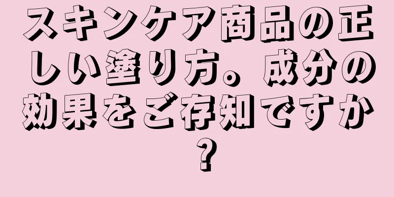 スキンケア商品の正しい塗り方。成分の効果をご存知ですか？