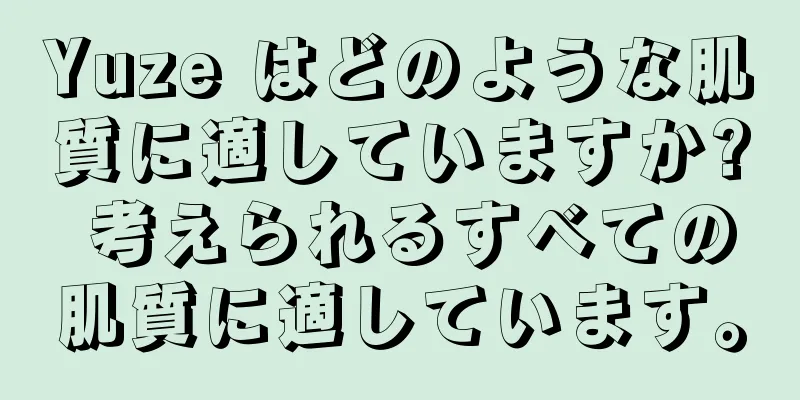 Yuze はどのような肌質に適していますか? 考えられるすべての肌質に適しています。