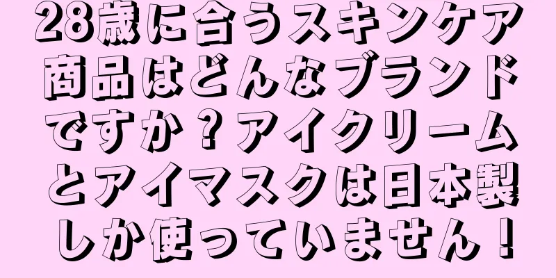 28歳に合うスキンケア商品はどんなブランドですか？アイクリームとアイマスクは日本製しか使っていません！