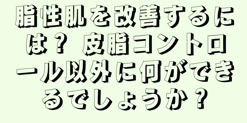 脂性肌を改善するには？ 皮脂コントロール以外に何ができるでしょうか？