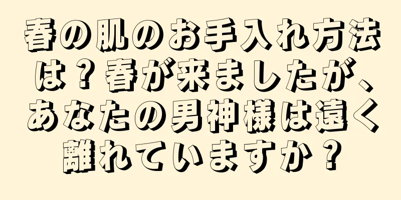 春の肌のお手入れ方法は？春が来ましたが、あなたの男神様は遠く離れていますか？