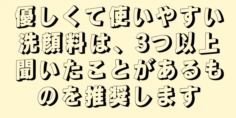 優しくて使いやすい洗顔料は、3つ以上聞いたことがあるものを推奨します