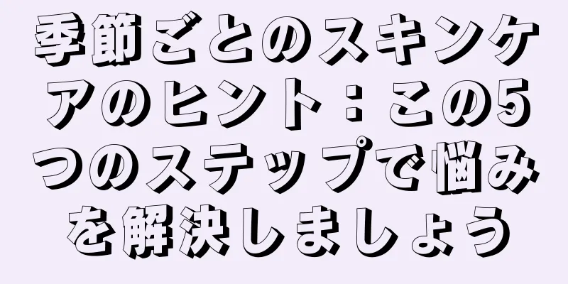 季節ごとのスキンケアのヒント：この5つのステップで悩みを解決しましょう