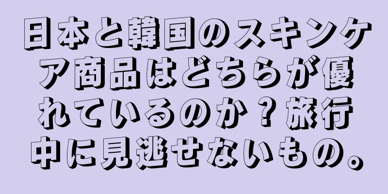 日本と韓国のスキンケア商品はどちらが優れているのか？旅行中に見逃せないもの。
