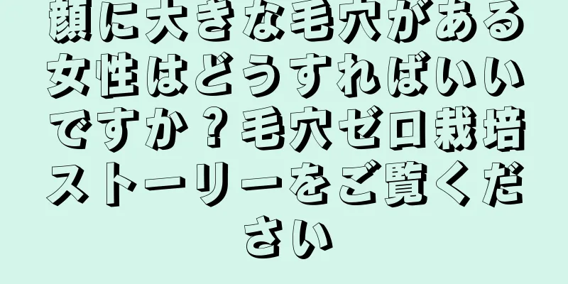 顔に大きな毛穴がある女性はどうすればいいですか？毛穴ゼロ栽培ストーリーをご覧ください