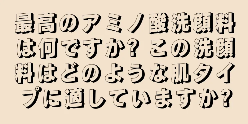 最高のアミノ酸洗顔料は何ですか? この洗顔料はどのような肌タイプに適していますか?