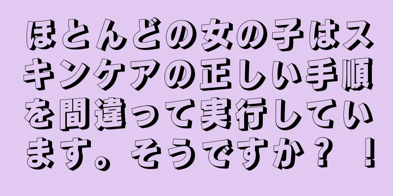 ほとんどの女の子はスキンケアの正しい手順を間違って実行しています。そうですか？ ！