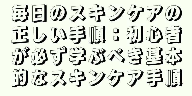 毎日のスキンケアの正しい手順：初心者が必ず学ぶべき基本的なスキンケア手順