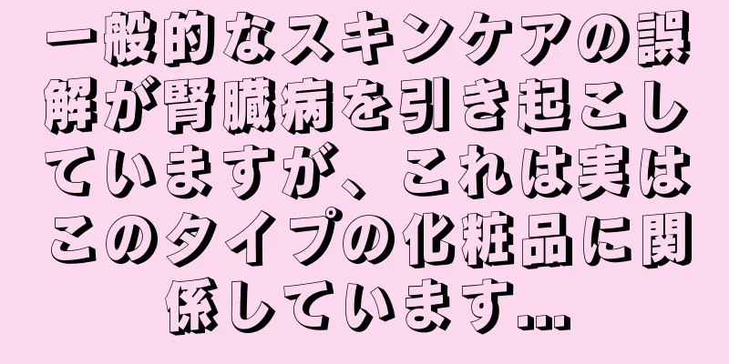 一般的なスキンケアの誤解が腎臓病を引き起こしていますが、これは実はこのタイプの化粧品に関係しています...