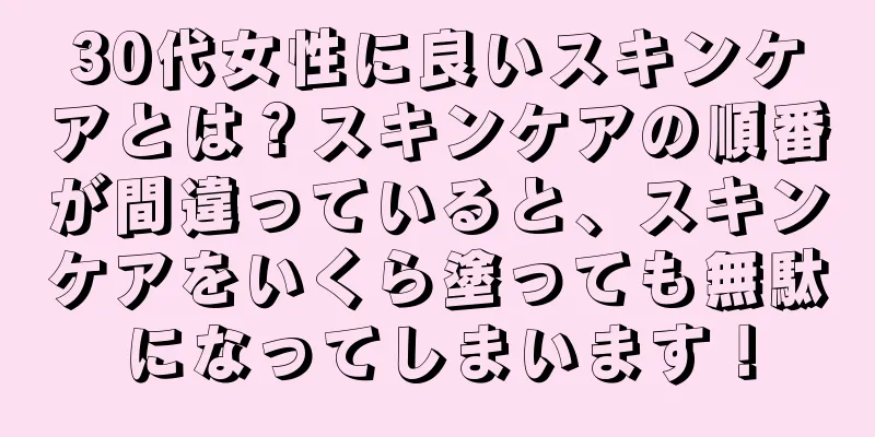 30代女性に良いスキンケアとは？スキンケアの順番が間違っていると、スキンケアをいくら塗っても無駄になってしまいます！