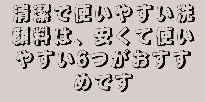 清潔で使いやすい洗顔料は、安くて使いやすい6つがおすすめです