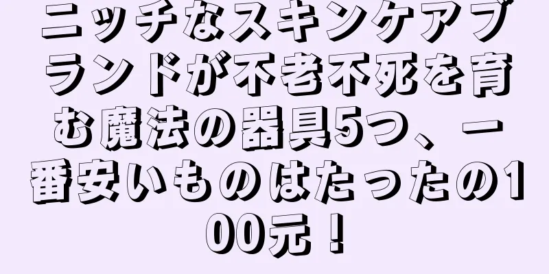 ニッチなスキンケアブランドが不老不死を育む魔法の器具5つ、一番安いものはたったの100元！