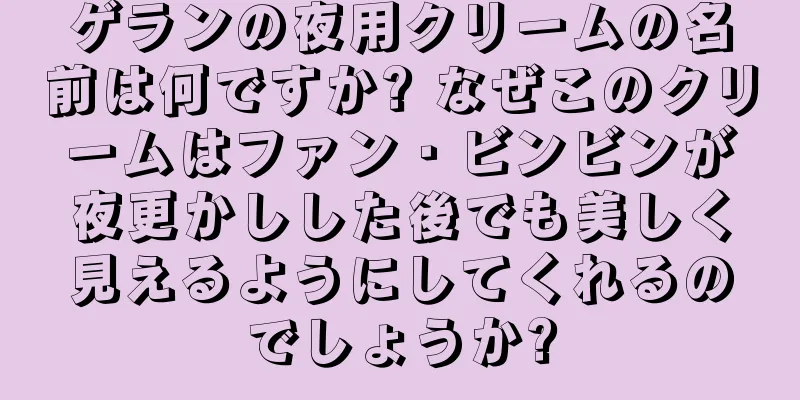 ゲランの夜用クリームの名前は何ですか? なぜこのクリームはファン・ビンビンが夜更かしした後でも美しく見えるようにしてくれるのでしょうか?