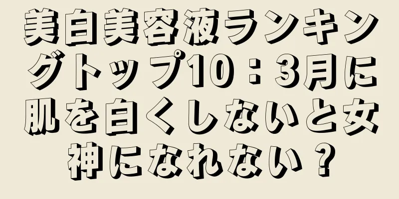 美白美容液ランキングトップ10：3月に肌を白くしないと女神になれない？