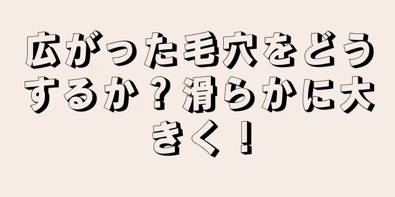 広がった毛穴をどうするか？滑らかに大きく！