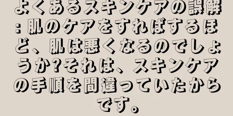 よくあるスキンケアの誤解: 肌のケアをすればするほど、肌は悪くなるのでしょうか?それは、スキンケアの手順を間違っていたからです。