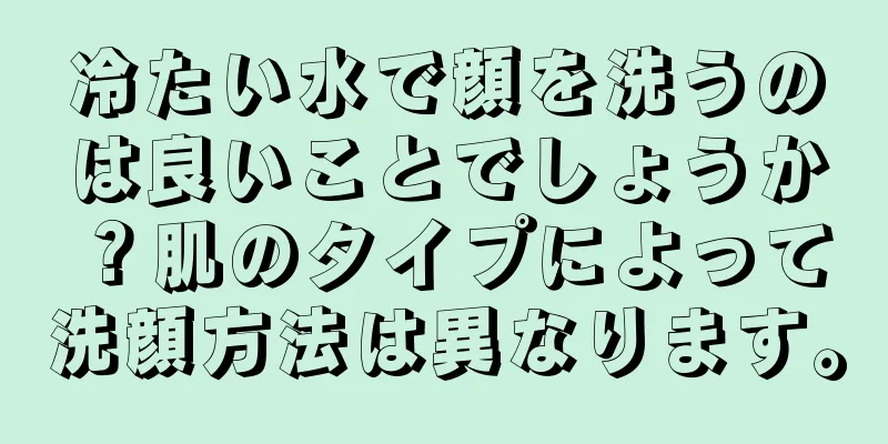 冷たい水で顔を洗うのは良いことでしょうか？肌のタイプによって洗顔方法は異なります。